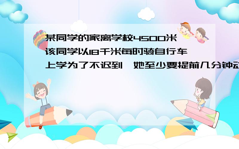 某同学的家离学校4500米,该同学以18千米每时骑自行车上学为了不迟到,她至少要提前几分钟动身.