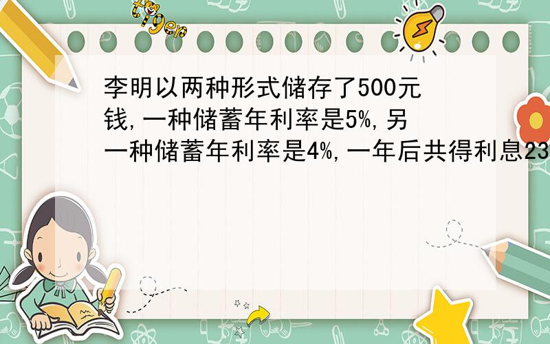 李明以两种形式储存了500元钱,一种储蓄年利率是5%,另一种储蓄年利率是4%,一年后共得利息23.5元,两种储蓄各存了多少钱?（不用纳利息税）