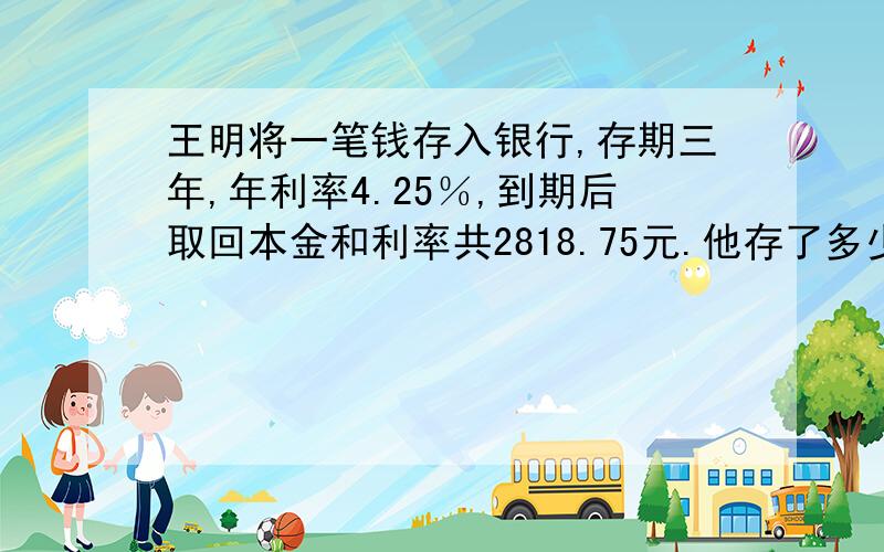 王明将一笔钱存入银行,存期三年,年利率4.25％,到期后取回本金和利率共2818.75元.他存了多少钱?