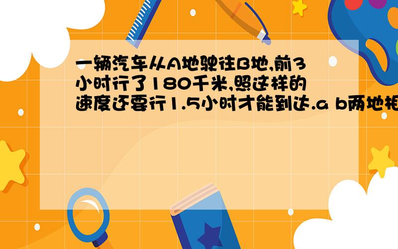 一辆汽车从A地驶往B地,前3小时行了180千米,照这样的速度还要行1.5小时才能到达.a b两地相距多远?用比例解答!