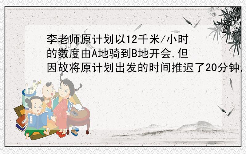 李老师原计划以12千米/小时的数度由A地骑到B地开会,但因故将原计划出发的时间推迟了20分钟,只好以15千米的速度前进,结果比规定的时间早到4分钟到达B地,求A,B两地的距离.