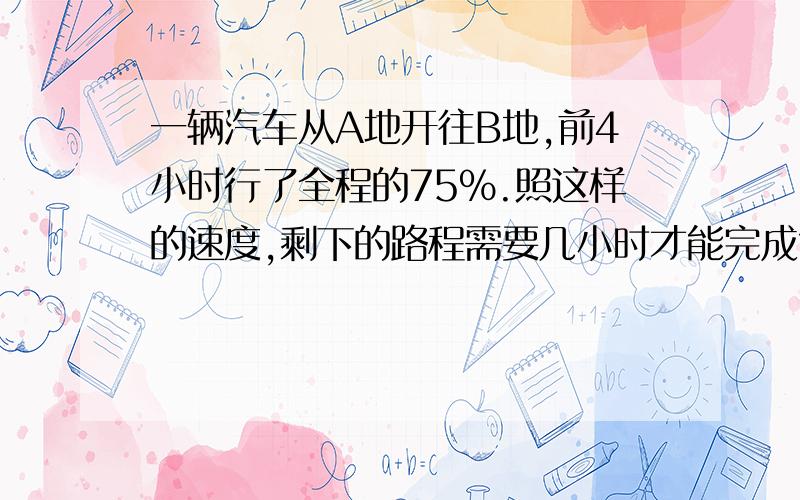 一辆汽车从A地开往B地,前4小时行了全程的75%.照这样的速度,剩下的路程需要几小时才能完成?