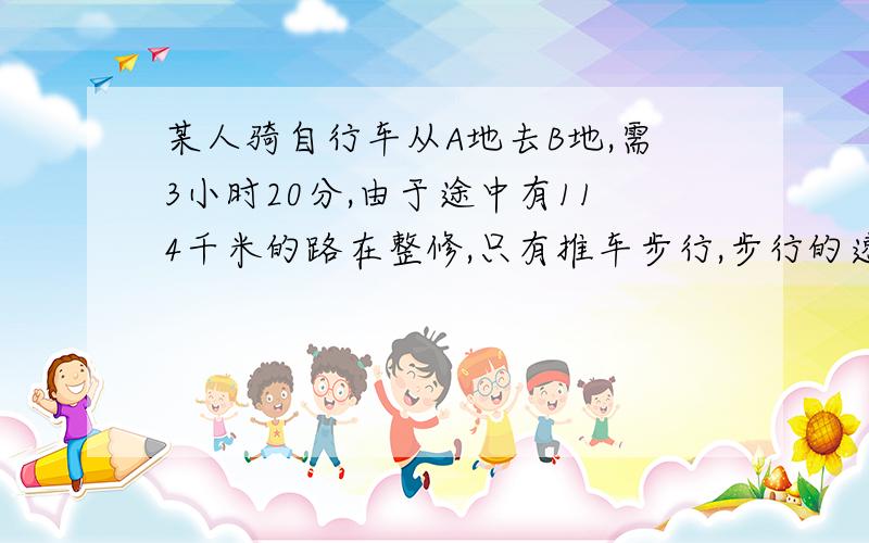 某人骑自行车从A地去B地,需3小时20分,由于途中有114千米的路在整修,只有推车步行,步行的速度是骑车的1/3,因此比预计时间迟到10分钟.求AB两地相距多少千米?