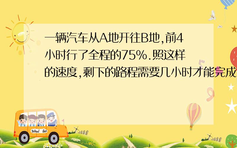 一辆汽车从A地开往B地,前4小时行了全程的75%.照这样的速度,剩下的路程需要几小时才能完成?