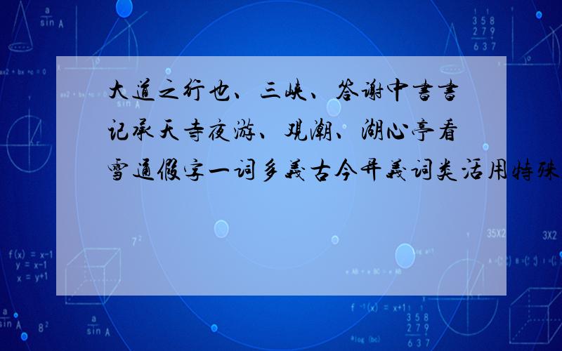 大道之行也、三峡、答谢中书书记承天寺夜游、观潮、湖心亭看雪通假字一词多义古今异义词类活用特殊句式等我知道有点难.但是大家有多少说多少啦.实在不能够全部找出来就能找多少算