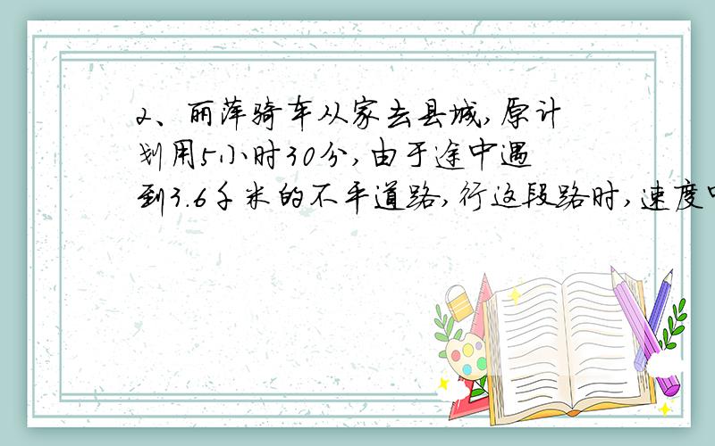 2、丽萍骑车从家去县城,原计划用5小时30分,由于途中遇到3．6千米的不平道路,行这段路时,速度中有原来2、丽萍骑车从家去县城，原计划用5小时30分，由于途中遇到3．6千米的不平道路，行这