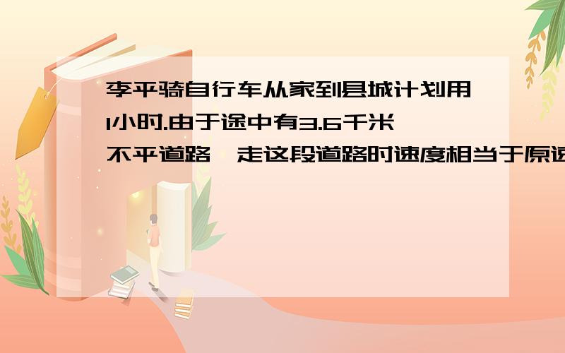 李平骑自行车从家到县城计划用1小时.由于途中有3.6千米不平道路,走这段道路时速度相当于原速的4分之3,因此晚到了12分钟.李平家到县城有多少千米?