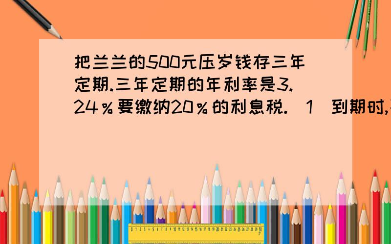 把兰兰的500元压岁钱存三年定期.三年定期的年利率是3.24％要缴纳20％的利息税.（1）到期时,要缴纳多少利息税?（2）到期时,一共可取出多少钱?