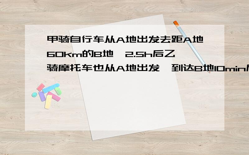 甲骑自行车从A地出发去距A地60km的B地,2.5h后乙骑摩托车也从A地出发,到达B地10min后甲才到达,若依的速度是甲的5倍,求甲,乙二人的速度