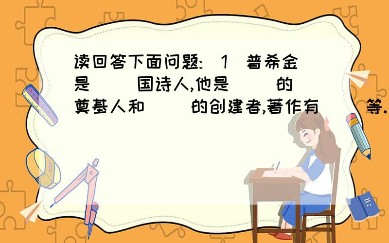 读回答下面问题:(1)普希金是( )国诗人,他是( )的奠基人和( )的创建者,著作有（ ）等.(2)请举例说说本课突出人物性格特点的主要写法．肖像描写：（ ）行动描写：（ ）发表议论：（ ）（3）