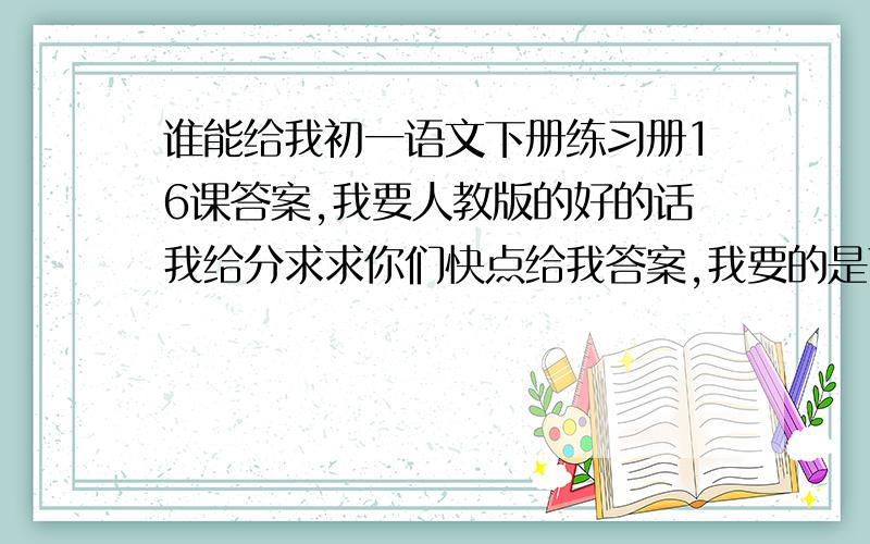 谁能给我初一语文下册练习册16课答案,我要人教版的好的话我给分求求你们快点给我答案,我要的是下学期的语文!5小时之内给我答案否则无效.