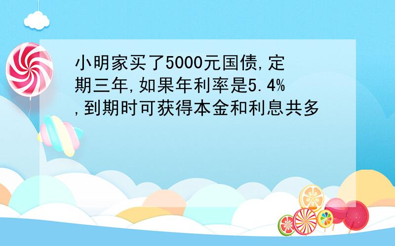 小明家买了5000元国债,定期三年,如果年利率是5.4%,到期时可获得本金和利息共多