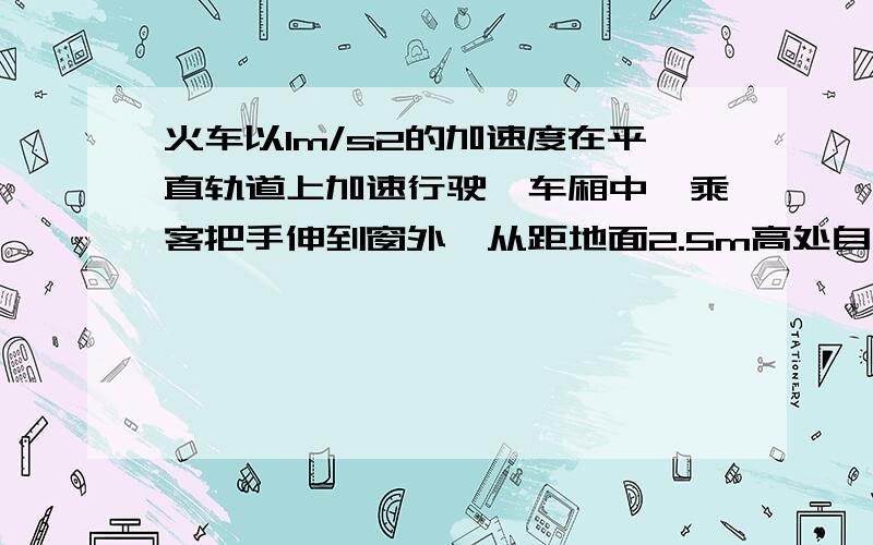 火车以1m/s2的加速度在平直轨道上加速行驶,车厢中一乘客把手伸到窗外,从距地面2.5m高处自由释放一物体,如不计空气阻力,则物体落地时与乘客的水平距离为( )（取g=10m/s2） A．0 B．0.50m C．0.25