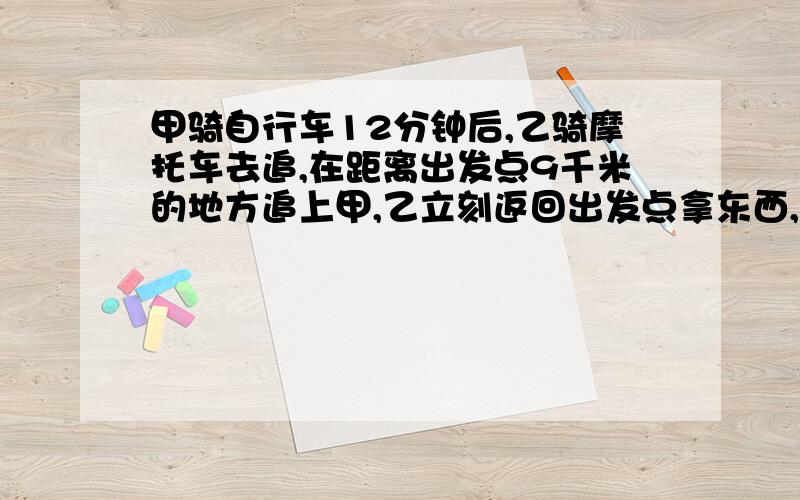 甲骑自行车12分钟后,乙骑摩托车去追,在距离出发点9千米的地方追上甲,乙立刻返回出发点拿东西,后又立即返回追甲,在追上甲时恰好是离出发点18千米,求甲、乙的速度.