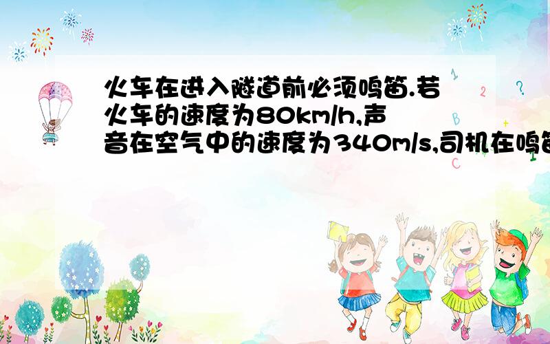 火车在进入隧道前必须鸣笛.若火车的速度为80km/h,声音在空气中的速度为340m/s,司机在鸣笛后2s听到自隧道口处的山崖反射的回声,问:鸣笛时火车离隧道口的距离有多少米?