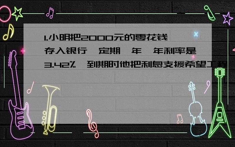 1.小明把2000元的零花钱存入银行,定期一年,年利率是3.42%,到期时他把利息支援希望工程,支援了多少钱?2.张叔叔出版了一本书稿,得到稿酬5400元,根据个人所得税的规定,稿酬超过4000元的要交纳11