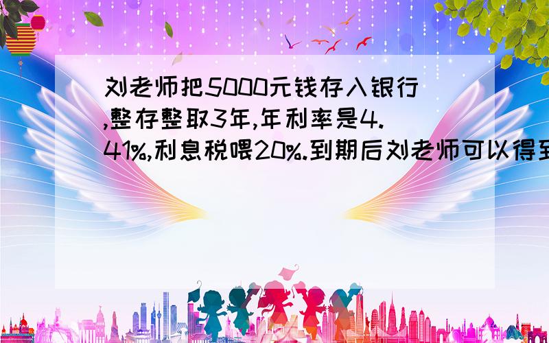 刘老师把5000元钱存入银行,整存整取3年,年利率是4.41%,利息税喂20%.到期后刘老师可以得到本金和税后利息一共是多少元?开苏解答>^