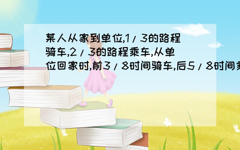 某人从家到单位,1/3的路程骑车,2/3的路程乘车,从单位回家时,前3/8时间骑车,后5/8时间乘车,结果去单位的时间比回家所用的时间多0.5小时,已知他骑车每小时行8千米,乘车每小时行16千米,则此人