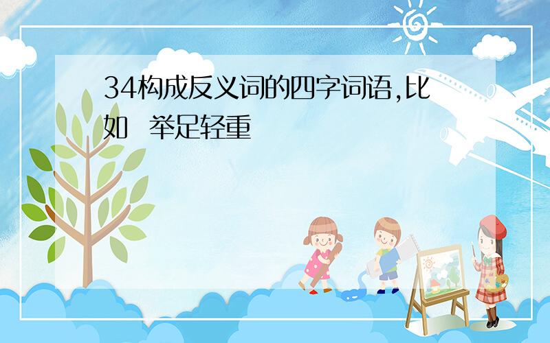 34构成反义词的四字词语,比如  举足轻重