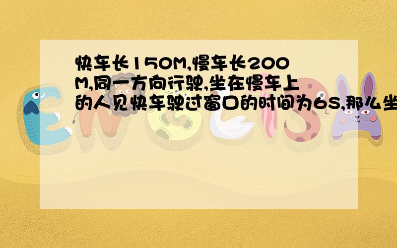 快车长150M,慢车长200M,同一方向行驶,坐在慢车上的人见快车驶过窗口的时间为6S,那么坐在快车上的人看到慢车驶过窗口的时间是多少?