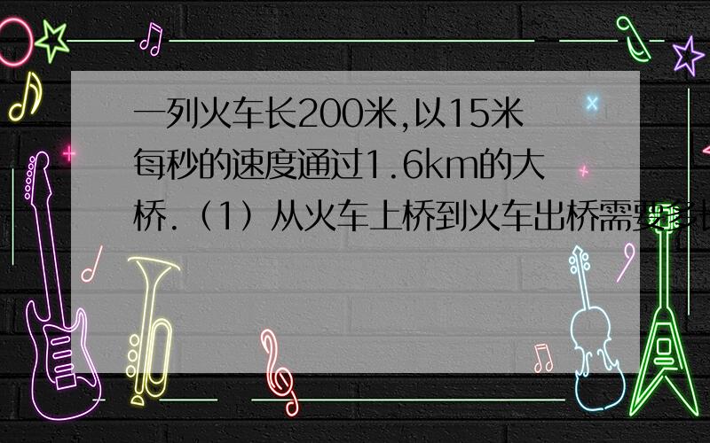 一列火车长200米,以15米每秒的速度通过1.6km的大桥.（1）从火车上桥到火车出桥需要多长时间?（2）从火车头上桥到火车尾出桥需要多长时间?