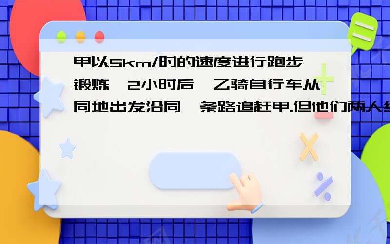 甲以5km/时的速度进行跑步锻炼,2小时后,乙骑自行车从同地出发沿同一条路追赶甲.但他们两人约定,乙最快不早于1小时追上甲,最慢不晚于1小时15分追上甲.你能确定乙骑车的速度应当控制在什