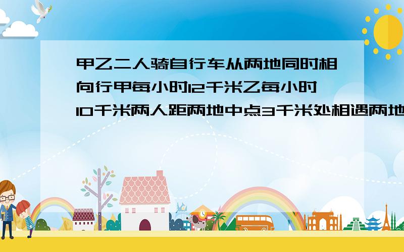 甲乙二人骑自行车从两地同时相向行甲每小时12千米乙每小时10千米两人距两地中点3千米处相遇两地多少千米