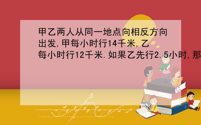 甲乙两人从同一地点向相反方向出发,甲每小时行14千米,乙每小时行12千米.如果乙先行2.5小时,那么甲行几小时后,两人相距160千米?