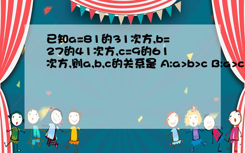 已知a=81的31次方,b=27的41次方,c=9的61次方,则a,b,c的关系是 A:a>b>c B:a>c>b C:aa E:其他