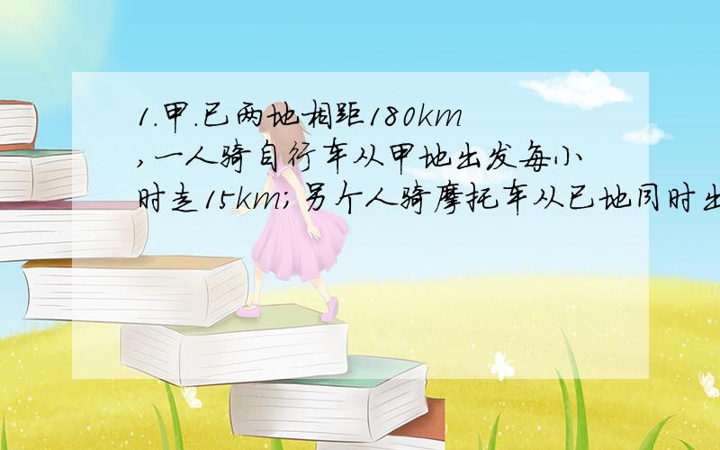 1.甲.已两地相距180km,一人骑自行车从甲地出发每小时走15km；另个人骑摩托车从已地同时出发,2人相同而,已知摩托车车速是自行车的3倍,问多少小时两人相遇 晚上就要答案要详细点==要像那个