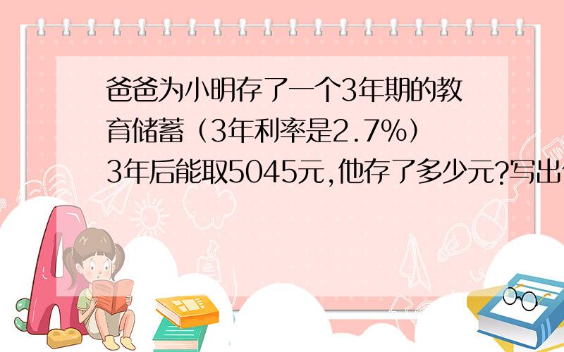 爸爸为小明存了一个3年期的教育储蓄（3年利率是2.7%）3年后能取5045元,他存了多少元?写出你为什么要这样做!急~快~