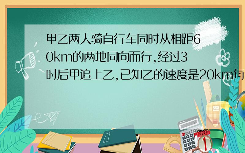 甲乙两人骑自行车同时从相距60km的两地同向而行,经过3时后甲追上乙,已知乙的速度是20km每时,