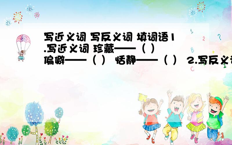 写近义词 写反义词 填词语1.写近义词 珍藏——（ ） 偏僻——（ ） 恬静——（ ） 2.写反义词 粗糙——（ ） 稀疏——（ ）陈腐——（ ） 3.填词语 神秘（ ）测