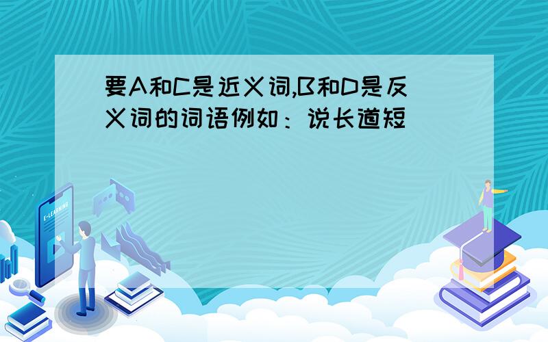 要A和C是近义词,B和D是反义词的词语例如：说长道短