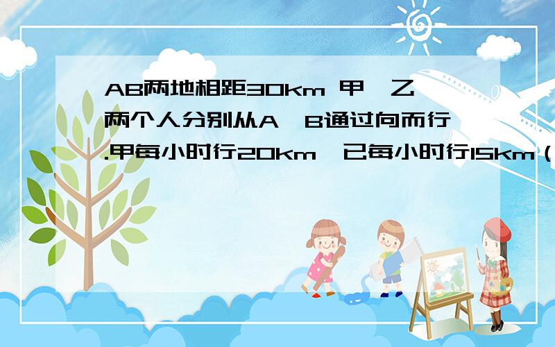 AB两地相距30km 甲,乙两个人分别从A,B通过向而行.甲每小时行20km,已每小时行15km（1）两人同时出发,几小时后加追上乙?（2）若乙先出发20分钟,那么甲出发几小时后两人相距20km?用一元一次方程