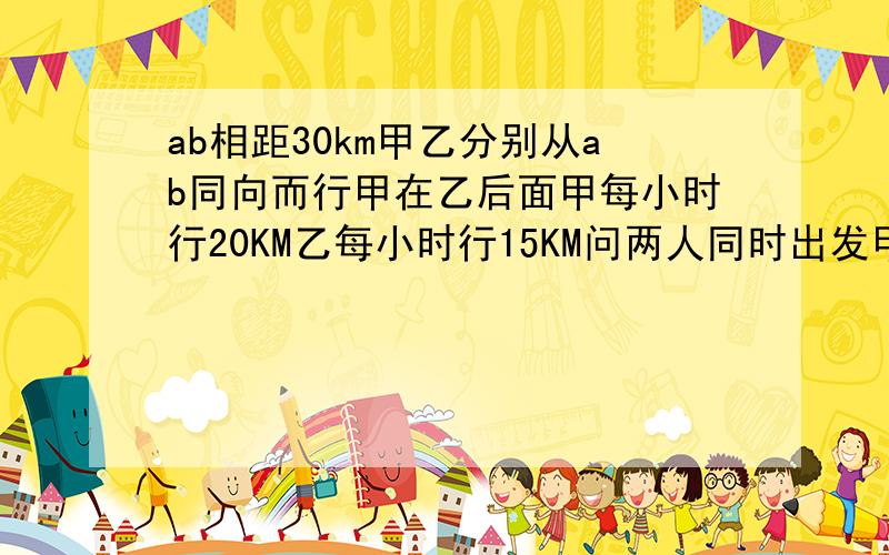 ab相距30km甲乙分别从ab同向而行甲在乙后面甲每小时行20KM乙每小时行15KM问两人同时出发甲几小时可追上乙?若乙先出发20分钟甲出发几小时后两人相距20KM