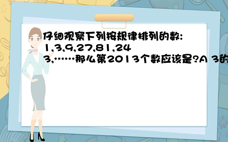 仔细观察下列按规律排列的数:1,3,9,27,81,243,……那么第2013个数应该是?A 3的2012次方 B 3的2011次方C 3的2010次方,D 3的2009次方