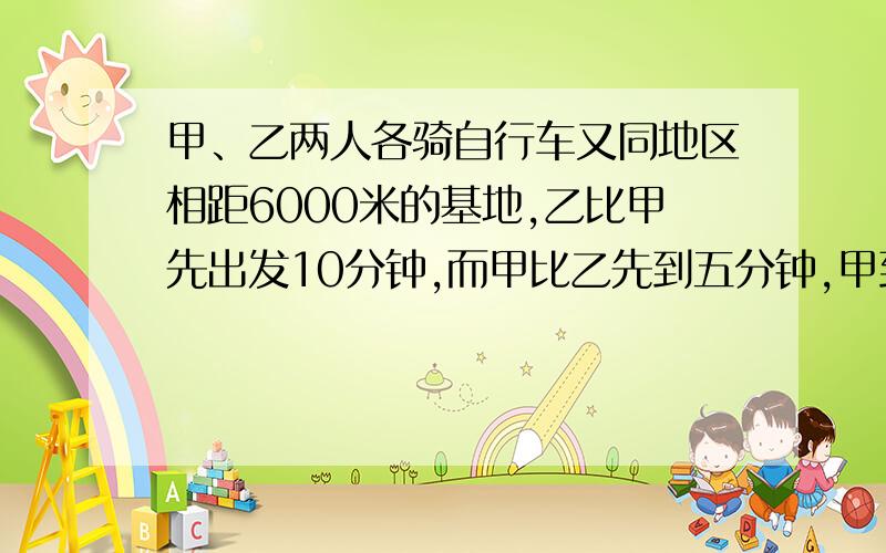 甲、乙两人各骑自行车又同地区相距6000米的基地,乙比甲先出发10分钟,而甲比乙先到五分钟,甲到达基地时,乙在甲后面一千米.求甲每分钟行多少米