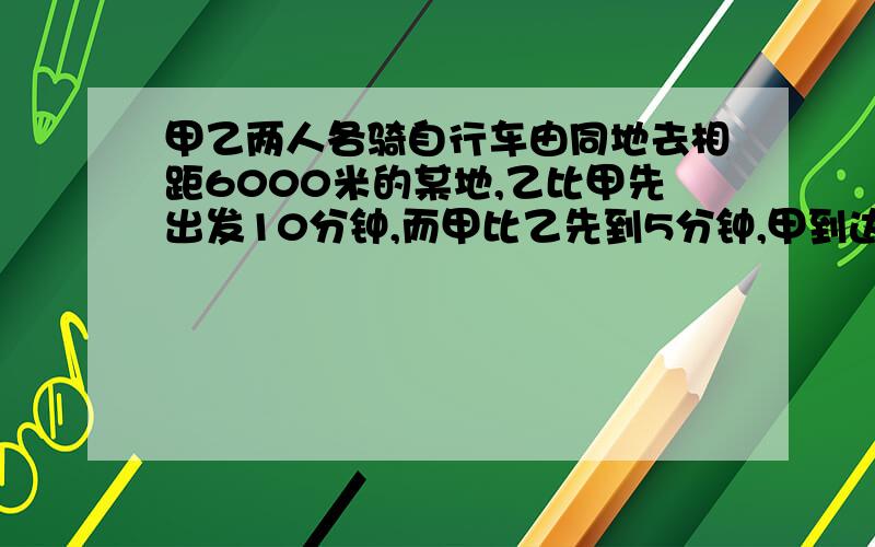 甲乙两人各骑自行车由同地去相距6000米的某地,乙比甲先出发10分钟,而甲比乙先到5分钟,甲到达某地时,乙在甲后面1000米,问甲每分钟行多少米?请用计算法