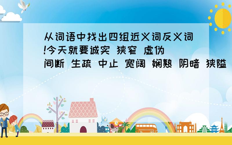 从词语中找出四组近义词反义词!今天就要诚实 狭窄 虚伪 间断 生疏 中止 宽阔 娴熟 阴暗 狭隘 继续 熟练