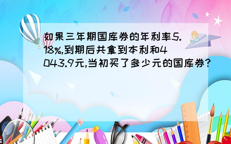 如果三年期国库券的年利率5.18%,到期后共拿到本利和4043.9元,当初买了多少元的国库券?