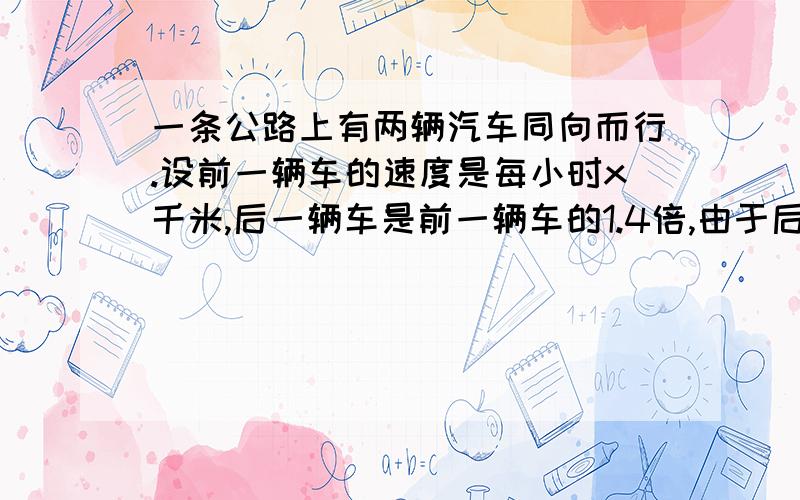 一条公路上有两辆汽车同向而行.设前一辆车的速度是每小时x千米,后一辆车是前一辆车的1.4倍,由于后一辆一条公路上有两辆汽车同向而行.设前一辆车的速度是每小时x千米,后一辆车是前一辆