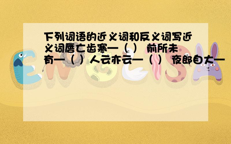 下列词语的近义词和反义词写近义词唇亡齿寒—（ ） 前所未有—（ ）人云亦云—（ ） 夜郎自大—（ ）石沉大海—（ ） 写反义词言行一致—（ ） 营私舞弊—（ ）欺软怕硬—（ ） 春风得