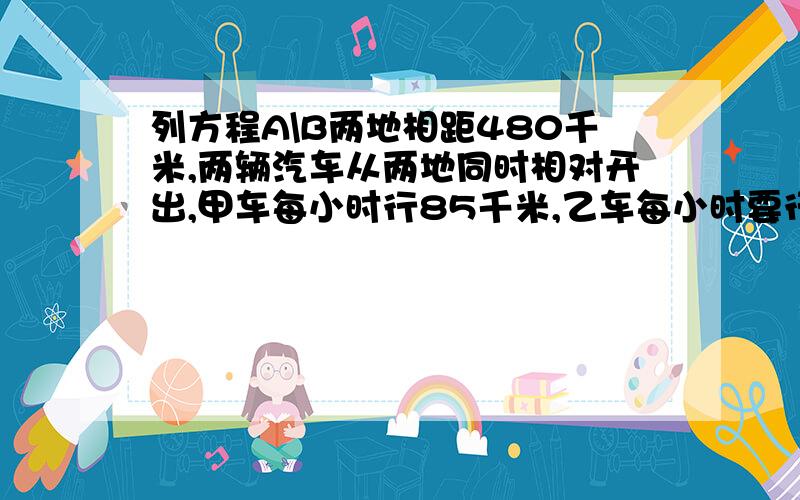 列方程A\B两地相距480千米,两辆汽车从两地同时相对开出,甲车每小时行85千米,乙车每小时要行多少千米,3列方程A\B两地相距480千米，两辆汽车从两地同时相对开出甲车每小时行85千米，乙车每