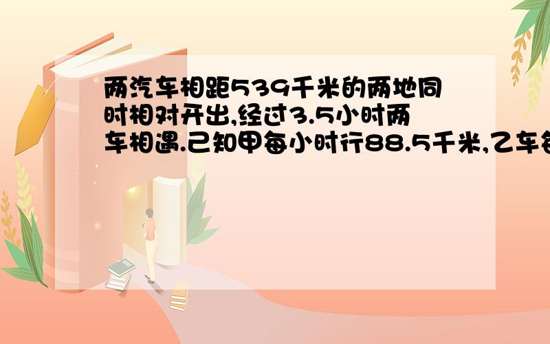 两汽车相距539千米的两地同时相对开出,经过3.5小时两车相遇.己知甲每小时行88.5千米,乙车每小时行多少千米?