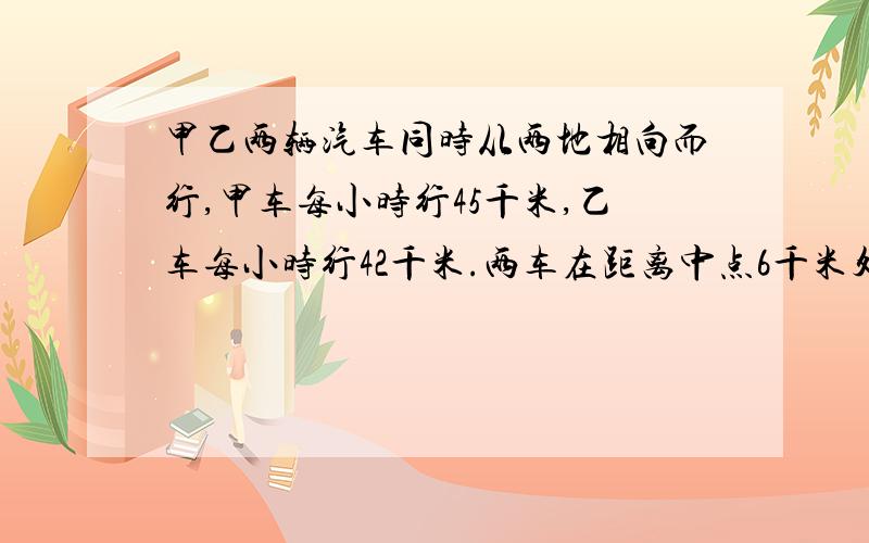 甲乙两辆汽车同时从两地相向而行,甲车每小时行45千米,乙车每小时行42千米.两车在距离中点6千米处相遇.两车同时开出后经过多少小时相遇?