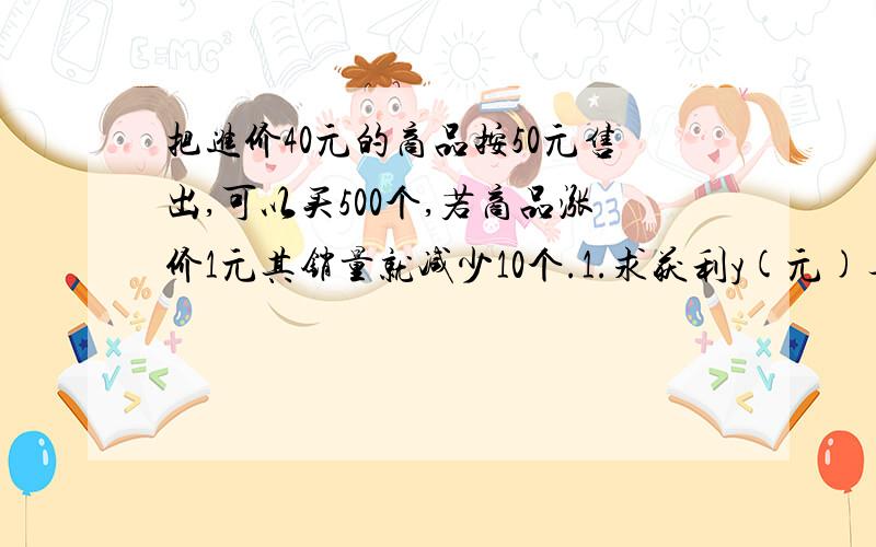 把进价40元的商品按50元售出,可以买500个,若商品涨价1元其销量就减少10个.1.求获利y(元)与单价x(元)之间的函数关系式2.若获利8000元,求售价多少元?进货了多少?