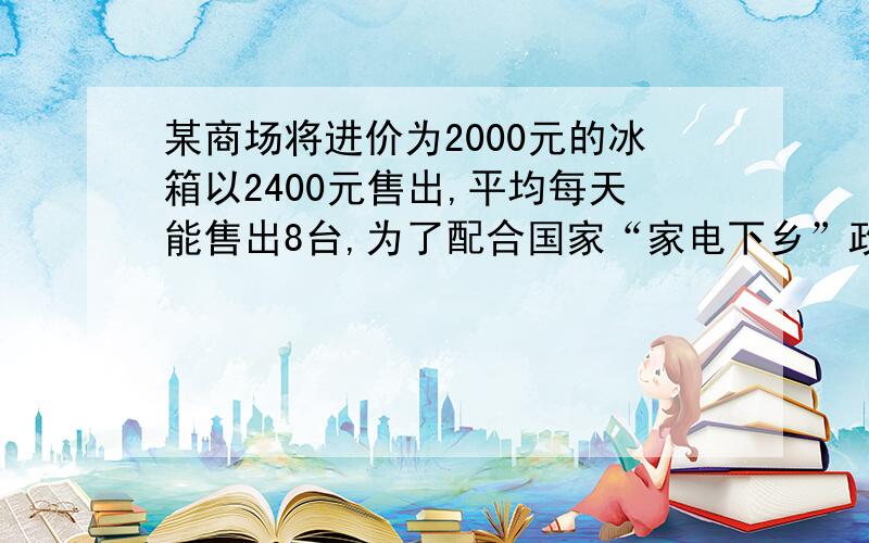 某商场将进价为2000元的冰箱以2400元售出,平均每天能售出8台,为了配合国家“家电下乡”政策的实施,商场决定采取适当的降价措施．调查表明：这种冰箱的售价每降低50元,平均每天就能多售