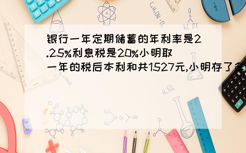 银行一年定期储蓄的年利率是2.25%利息税是20%小明取一年的税后本利和共1527元,小明存了多少元