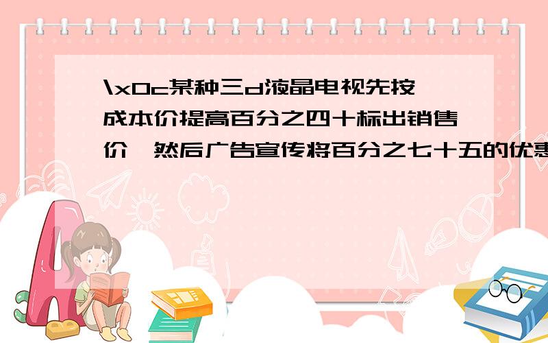 \x0c某种三d液晶电视先按成本价提高百分之四十标出销售价,然后广告宣传将百分之七十五的优惠价出售,结果每台彩电赚了1250元,那么经营这种彩电的利润率是多少?